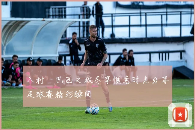 八村塁巴西之旅尽享惬意时光分享足球赛精彩瞬间