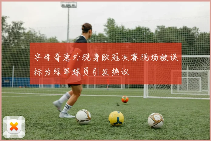 字母哥意外现身欧冠决赛现场被误标为绿军球员引发热议