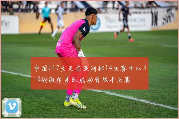 中国U17女足在亚洲杯14决赛中以3-0战胜印度队成功晋级半决赛