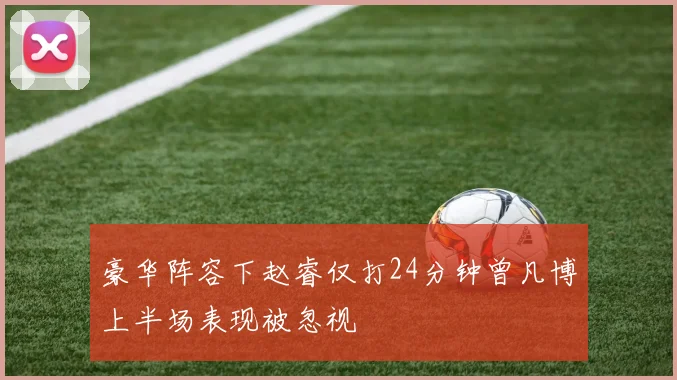 豪华阵容下赵睿仅打24分钟曾凡博上半场表现被忽视