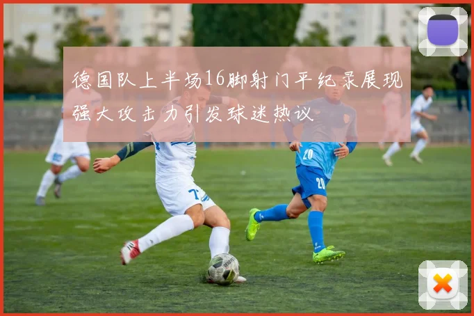 德国队上半场16脚射门平纪录展现强大攻击力引发球迷热议
