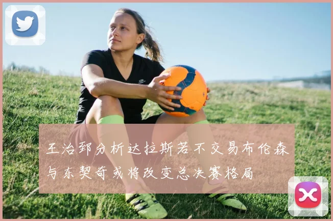 王治郅分析达拉斯若不交易布伦森与东契奇或将改变总决赛格局