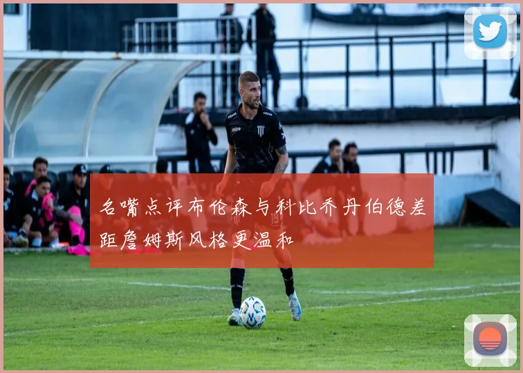 名嘴点评布伦森与科比乔丹伯德差距詹姆斯风格更温和