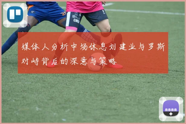 媒体人分析中场休息刘建业与罗斯对峙背后的深意与策略