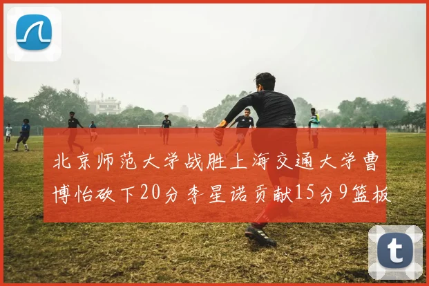北京师范大学战胜上海交通大学曹博怡砍下20分李星诺贡献15分9篮板马天雨表现出色