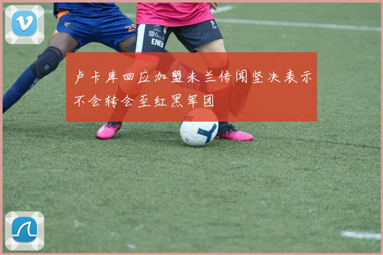 卢卡库回应加盟米兰传闻坚决表示不会转会至红黑军团