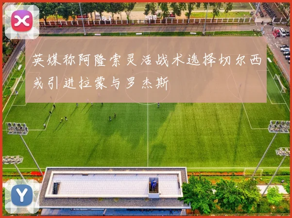 英媒称阿隆索灵活战术选择切尔西或引进拉蒙与罗杰斯