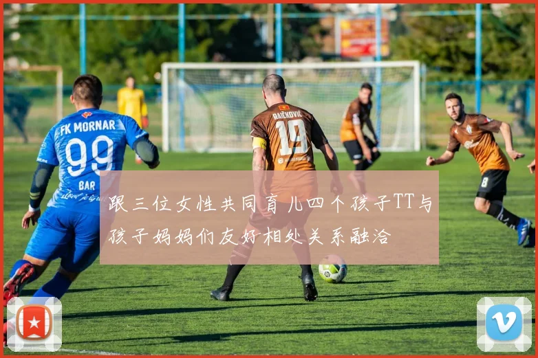 跟三位女性共同育儿四个孩子TT与孩子妈妈们友好相处关系融洽