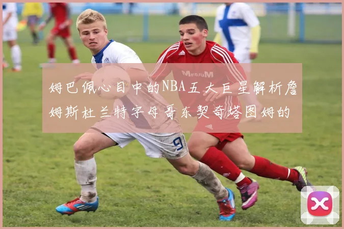 姆巴佩心目中的NBA五大巨星解析詹姆斯杜兰特字母哥东契奇塔图姆的独特魅力
