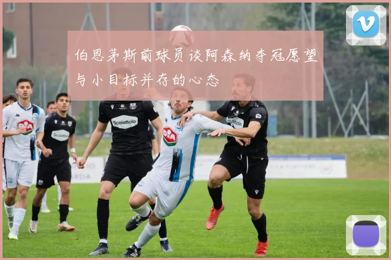 伯恩茅斯前球员谈阿森纳夺冠愿望与小目标并存的心态