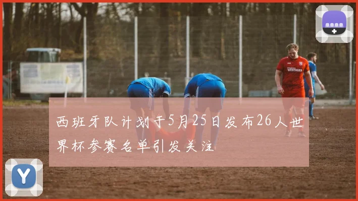西班牙队计划于5月25日发布26人世界杯参赛名单引发关注