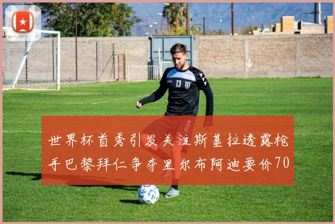 世界杯首秀引发关注斯基拉透露枪手巴黎拜仁争夺里尔布阿迪要价7000万欧