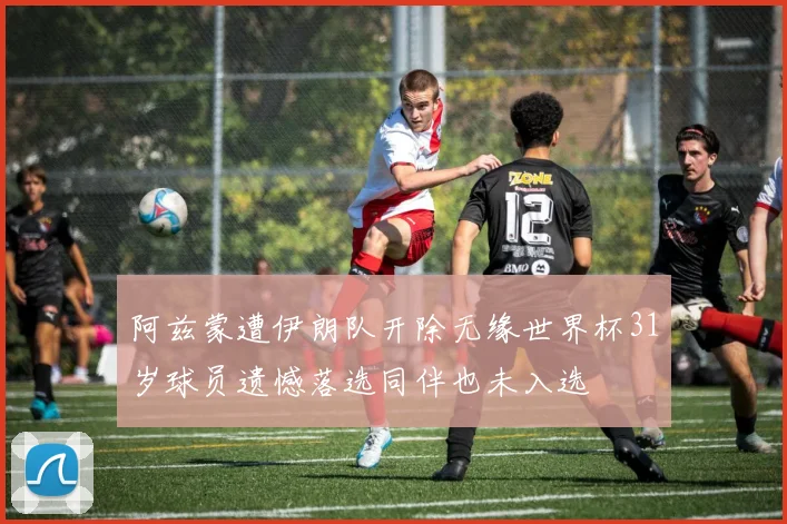 阿兹蒙遭伊朗队开除无缘世界杯31岁球员遗憾落选同伴也未入选