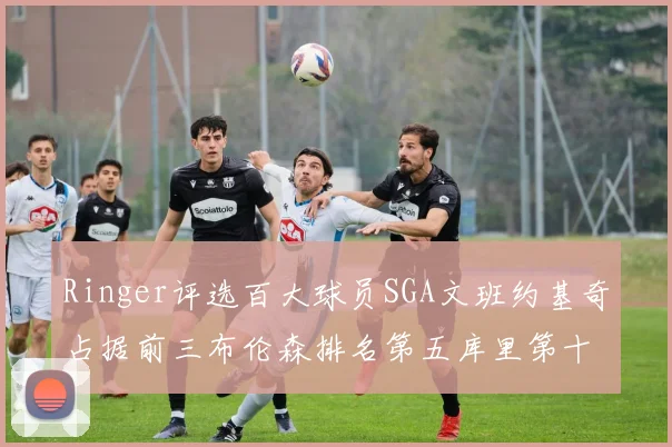 Ringer评选百大球员SGA文班约基奇占据前三布伦森排名第五库里第十杜兰特第十六詹姆斯第二十