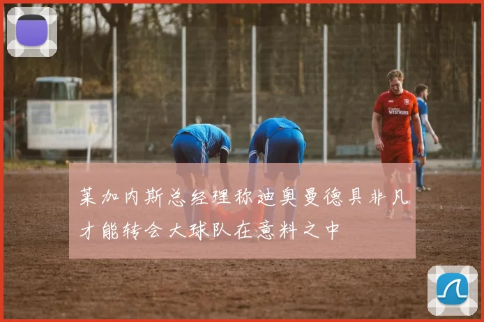 莱加内斯总经理称迪奥曼德具非凡才能转会大球队在意料之中