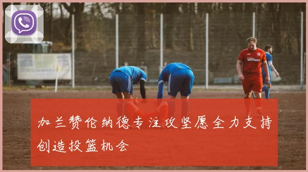 加兰赞伦纳德专注攻坚愿全力支持创造投篮机会