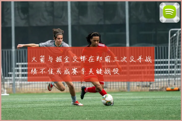 火箭与掘金交锋在即前三次交手战绩不佳或成赛季关键战役