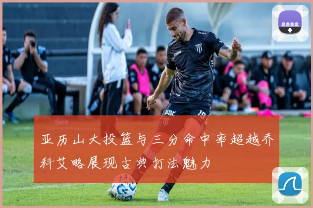 亚历山大投篮与三分命中率超越乔科艾略展现古典打法魅力